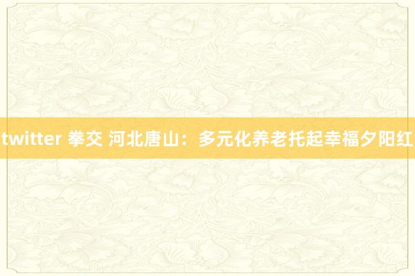 twitter 拳交 河北唐山：多元化养老托起幸福夕阳红