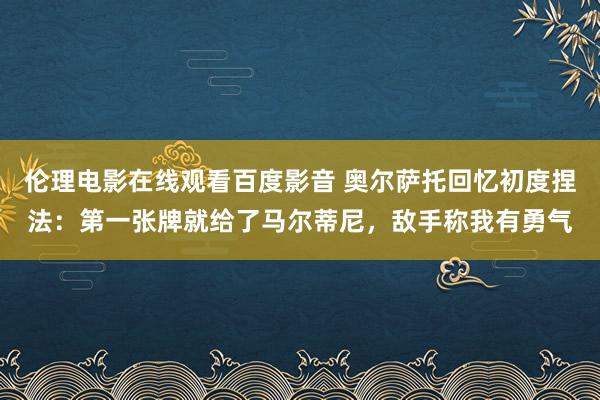 伦理电影在线观看百度影音 奥尔萨托回忆初度捏法：第一张牌就给了马尔蒂尼，敌手称我有勇气