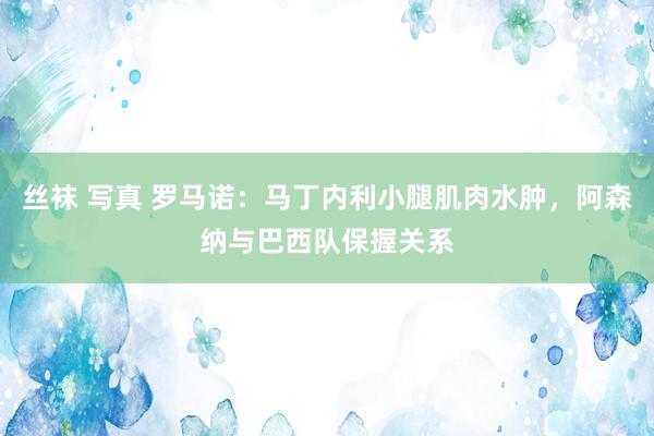 丝袜 写真 罗马诺：马丁内利小腿肌肉水肿，阿森纳与巴西队保握关系