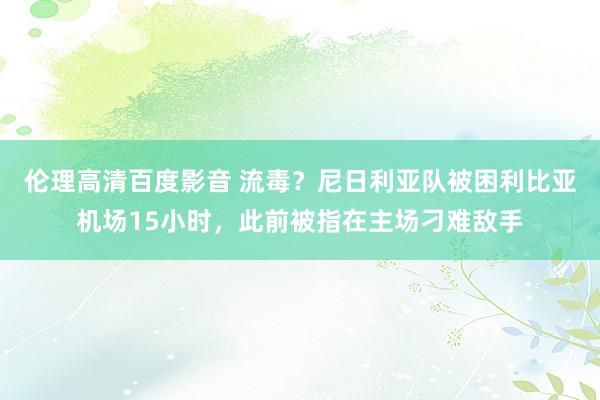 伦理高清百度影音 流毒？尼日利亚队被困利比亚机场15小时，此前被指在主场刁难敌手