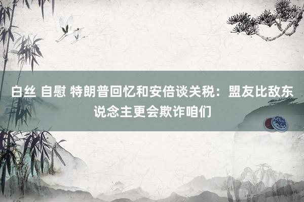 白丝 自慰 特朗普回忆和安倍谈关税：盟友比敌东说念主更会欺诈咱们