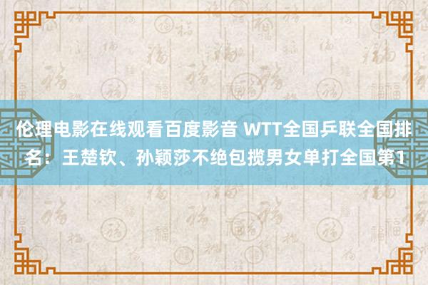 伦理电影在线观看百度影音 WTT全国乒联全国排名：王楚钦、孙颖莎不绝包揽男女单打全国第1