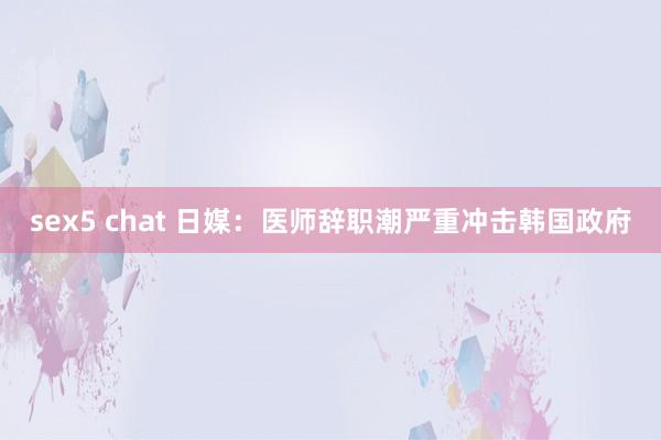 sex5 chat 日媒：医师辞职潮严重冲击韩国政府