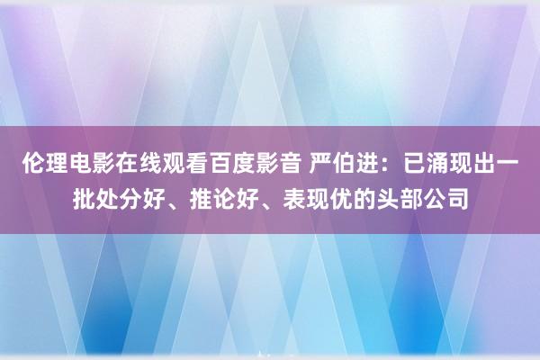 伦理电影在线观看百度影音 严伯进：已涌现出一批处分好、推论好、表现优的头部公司