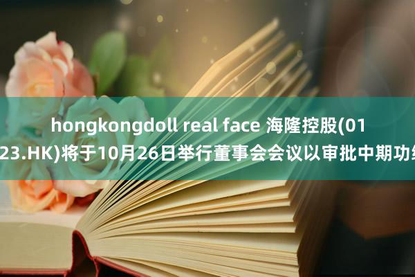 hongkongdoll real face 海隆控股(01623.HK)将于10月26日举行董事会会议以审批中期功绩