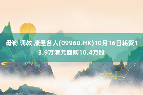 母狗 调教 康圣各人(09960.HK)10月16日耗资13.9万港元回购10.4万股