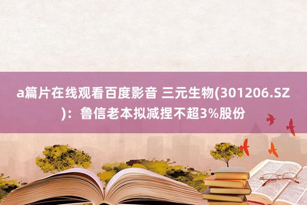 a篇片在线观看百度影音 三元生物(301206.SZ)：鲁信老本拟减捏不超3%股份