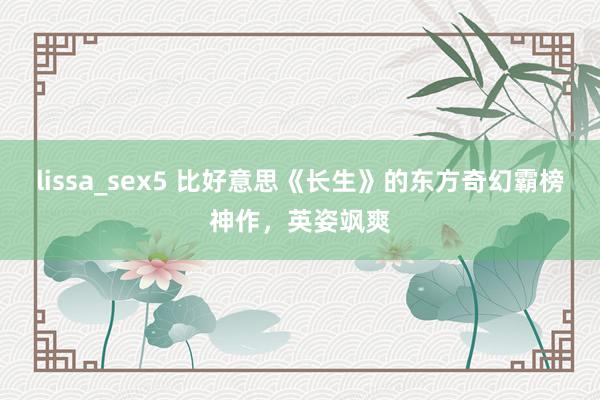 lissa_sex5 比好意思《长生》的东方奇幻霸榜神作，英姿飒爽