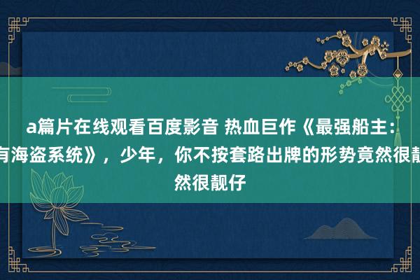 a篇片在线观看百度影音 热血巨作《最强船主：我有海盗系统》，少年，你不按套路出牌的形势竟然很靓仔