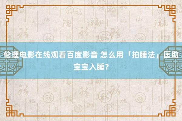 伦理电影在线观看百度影音 怎么用「拍睡法」匡助宝宝入睡？