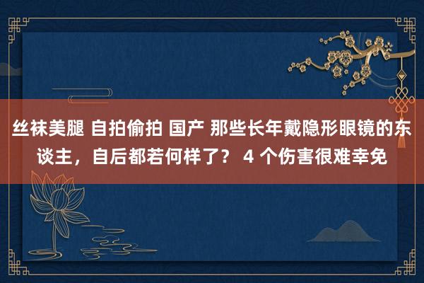 丝袜美腿 自拍偷拍 国产 那些长年戴隐形眼镜的东谈主，自后都若何样了？ 4 个伤害很难幸免