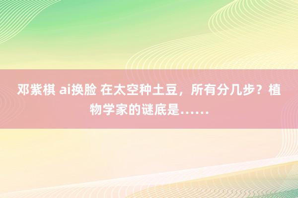 邓紫棋 ai换脸 在太空种土豆，所有分几步？植物学家的谜底是……