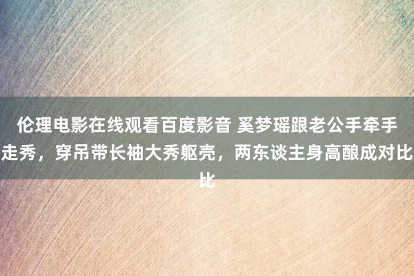 伦理电影在线观看百度影音 奚梦瑶跟老公手牵手走秀，穿吊带长袖大秀躯壳，两东谈主身高酿成对比