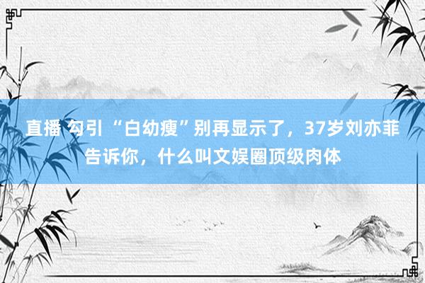 直播 勾引 “白幼瘦”别再显示了，37岁刘亦菲告诉你，什么叫文娱圈顶级肉体