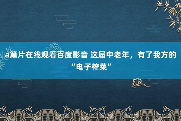 a篇片在线观看百度影音 这届中老年，有了我方的“电子榨菜”