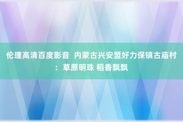 伦理高清百度影音  内蒙古兴安盟好力保镇古庙村：草原明珠 稻香飘飘