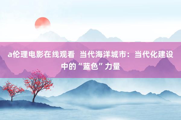 a伦理电影在线观看  当代海洋城市：当代化建设中的“蓝色”力量