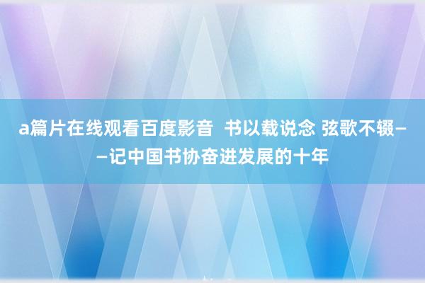 a篇片在线观看百度影音  书以载说念 弦歌不辍——记中国书协奋进发展的十年