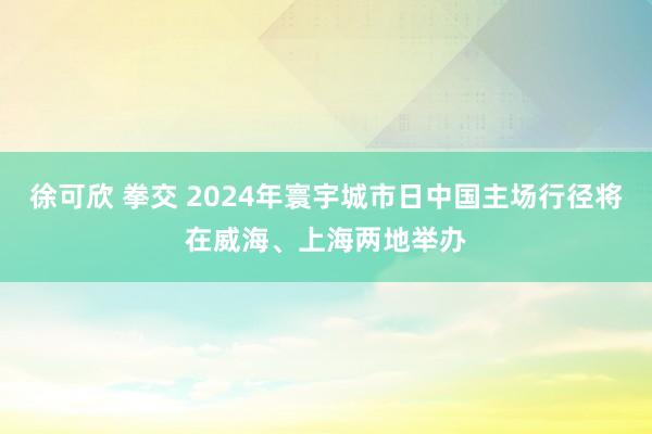 徐可欣 拳交 2024年寰宇城市日中国主场行径将在威海、上海两地举办