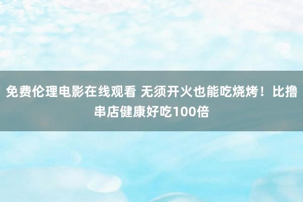 免费伦理电影在线观看 无须开火也能吃烧烤！比撸串店健康好吃100倍