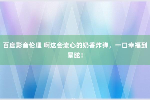 百度影音伦理 啊这会流心的奶香炸弹，一口幸福到晕眩！