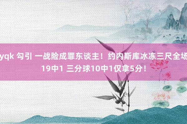 yqk 勾引 一战险成罪东谈主！约内斯库冰冻三尺全场19中1 三分球10中1仅拿5分！