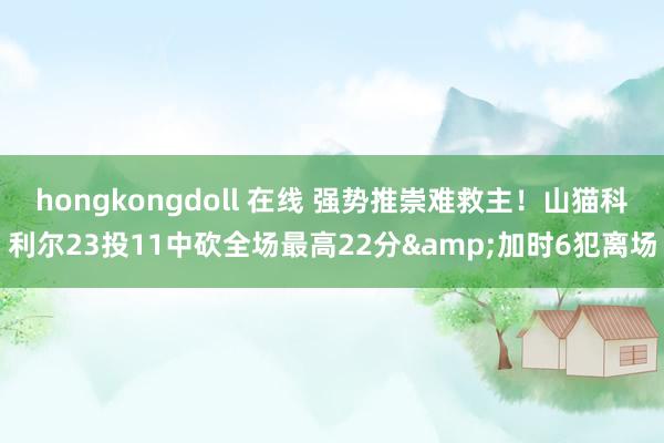 hongkongdoll 在线 强势推崇难救主！山猫科利尔23投11中砍全场最高22分&加时6犯离场