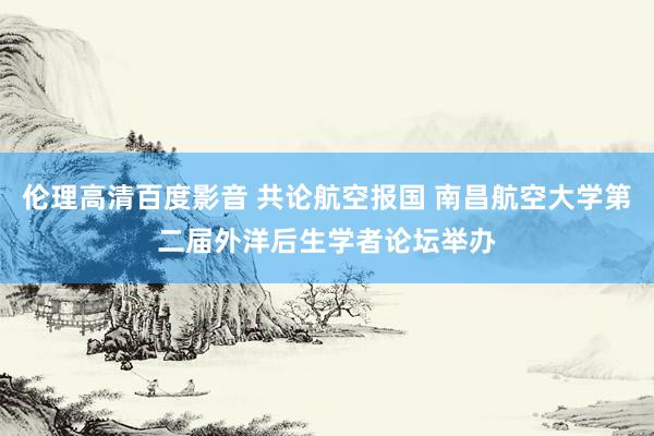 伦理高清百度影音 共论航空报国 南昌航空大学第二届外洋后生学者论坛举办