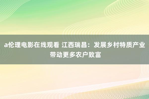 a伦理电影在线观看 江西瑞昌：发展乡村特质产业 带动更多农户致富