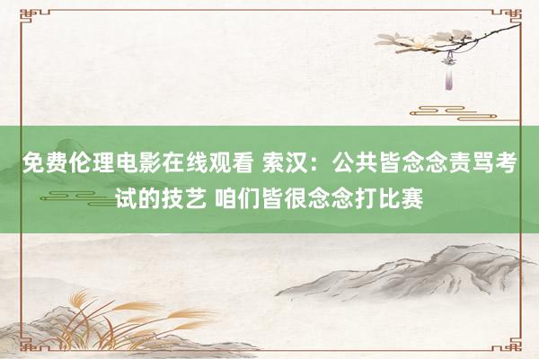 免费伦理电影在线观看 索汉：公共皆念念责骂考试的技艺 咱们皆很念念打比赛