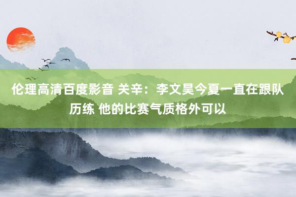 伦理高清百度影音 关辛：李文昊今夏一直在跟队历练 他的比赛气质格外可以