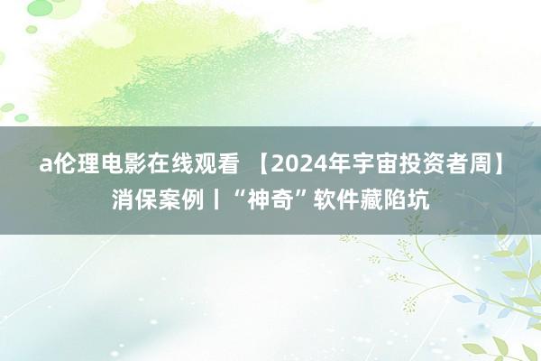 a伦理电影在线观看 【2024年宇宙投资者周】消保案例丨“神奇”软件藏陷坑