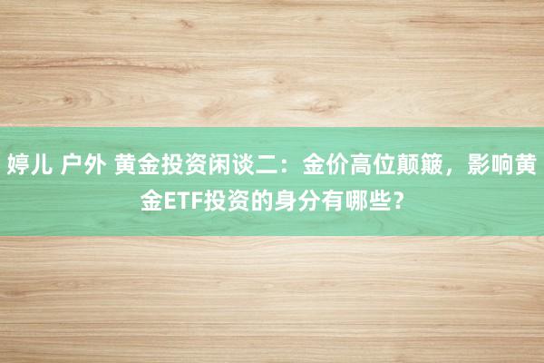 婷儿 户外 黄金投资闲谈二：金价高位颠簸，影响黄金ETF投资的身分有哪些？