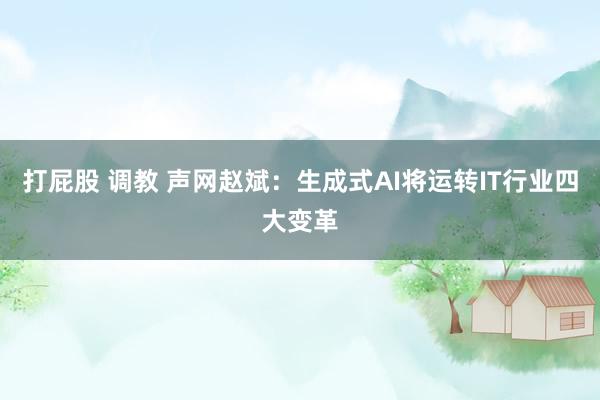 打屁股 调教 声网赵斌：生成式AI将运转IT行业四大变革