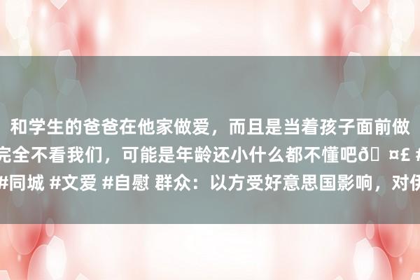 和学生的爸爸在他家做爱，而且是当着孩子面前做爱，太刺激了，孩子完全不看我们，可能是年龄还小什么都不懂吧🤣 #同城 #文爱 #自慰 群众：以方受好意思国影响，对伊挫折步履保握克制派头