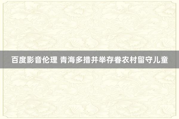 百度影音伦理 青海多措并举存眷农村留守儿童