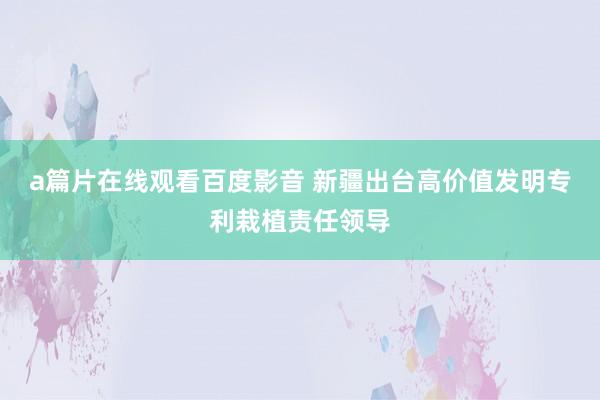 a篇片在线观看百度影音 新疆出台高价值发明专利栽植责任领导