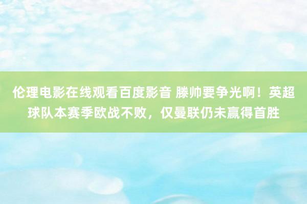 伦理电影在线观看百度影音 滕帅要争光啊！英超球队本赛季欧战不败，仅曼联仍未赢得首胜