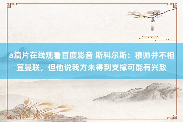 a篇片在线观看百度影音 斯科尔斯：穆帅并不相宜曼联，但他说我方未得到支撑可能有兴致