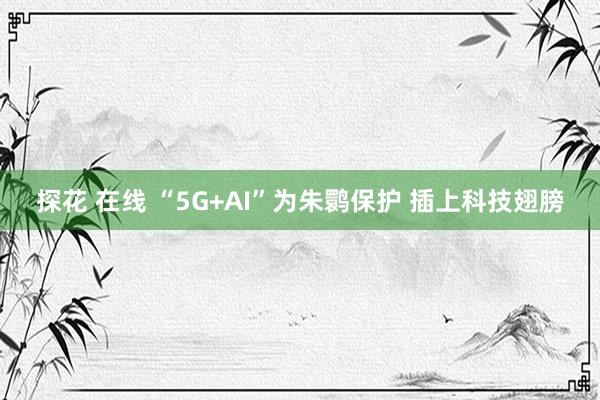 探花 在线 “5G+AI”为朱鹮保护 插上科技翅膀