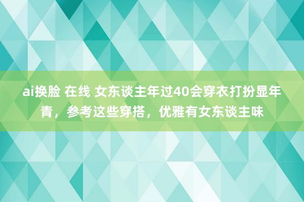 ai换脸 在线 女东谈主年过40会穿衣打扮显年青，参考这些穿搭，优雅有女东谈主味