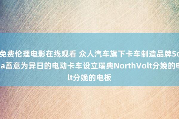 免费伦理电影在线观看 众人汽车旗下卡车制造品牌Scania蓄意为异日的电动卡车设立瑞典NorthVolt分娩的电板