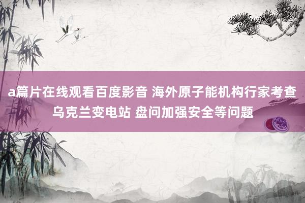 a篇片在线观看百度影音 海外原子能机构行家考查乌克兰变电站 盘问加强安全等问题