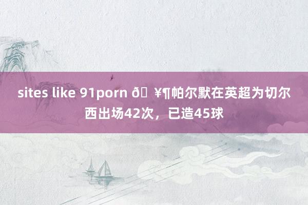 sites like 91porn 🥶帕尔默在英超为切尔西出场42次，已造45球