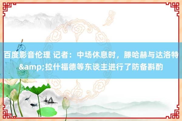 百度影音伦理 记者：中场休息时，滕哈赫与达洛特&拉什福德等东谈主进行了防备斟酌