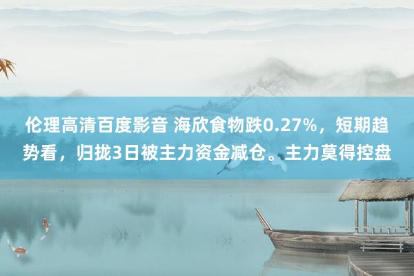 伦理高清百度影音 海欣食物跌0.27%，短期趋势看，归拢3日被主力资金减仓。主力莫得控盘