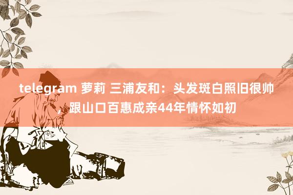 telegram 萝莉 三浦友和：头发斑白照旧很帅，跟山口百惠成亲44年情怀如初