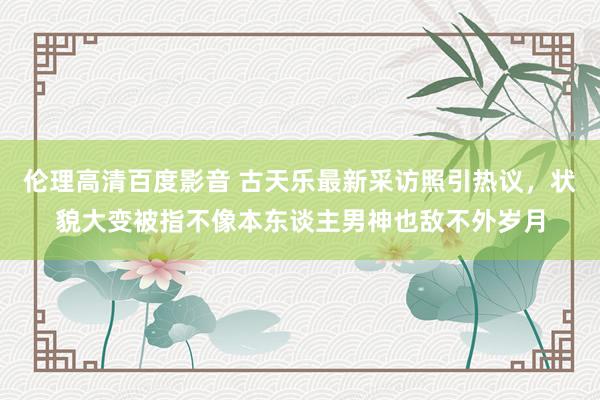 伦理高清百度影音 古天乐最新采访照引热议，状貌大变被指不像本东谈主男神也敌不外岁月