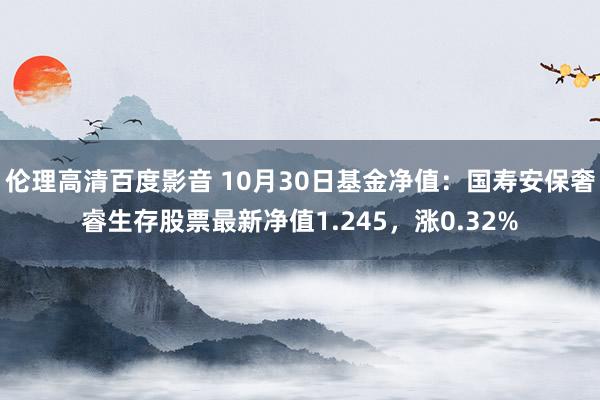 伦理高清百度影音 10月30日基金净值：国寿安保奢睿生存股票最新净值1.245，涨0.32%