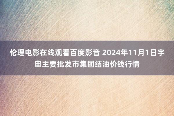 伦理电影在线观看百度影音 2024年11月1日宇宙主要批发市集团结油价钱行情